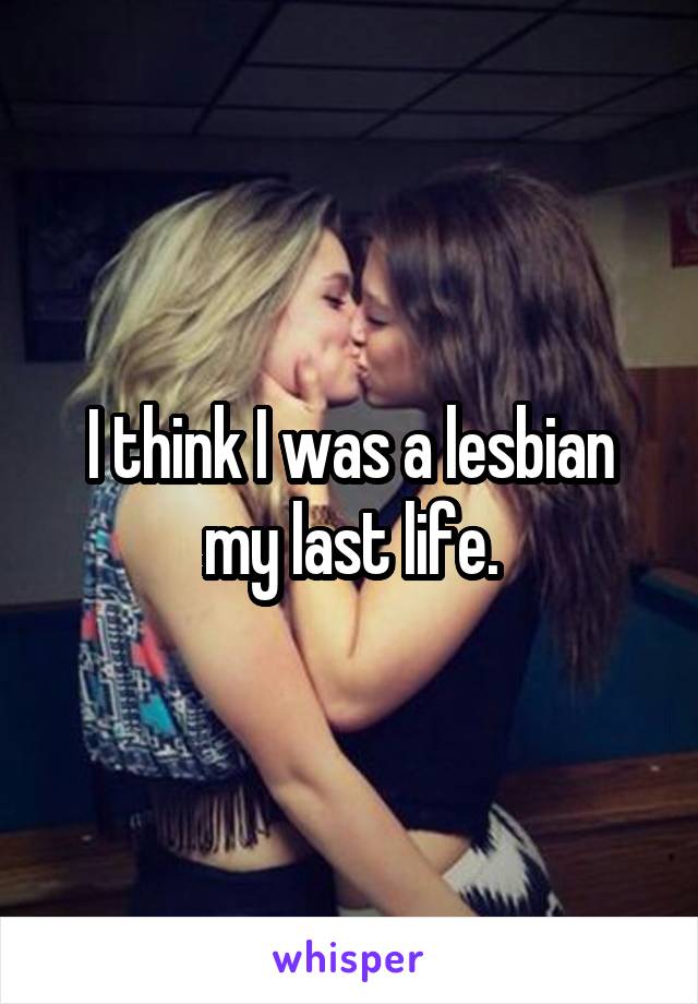 I think I was a lesbian my last life.