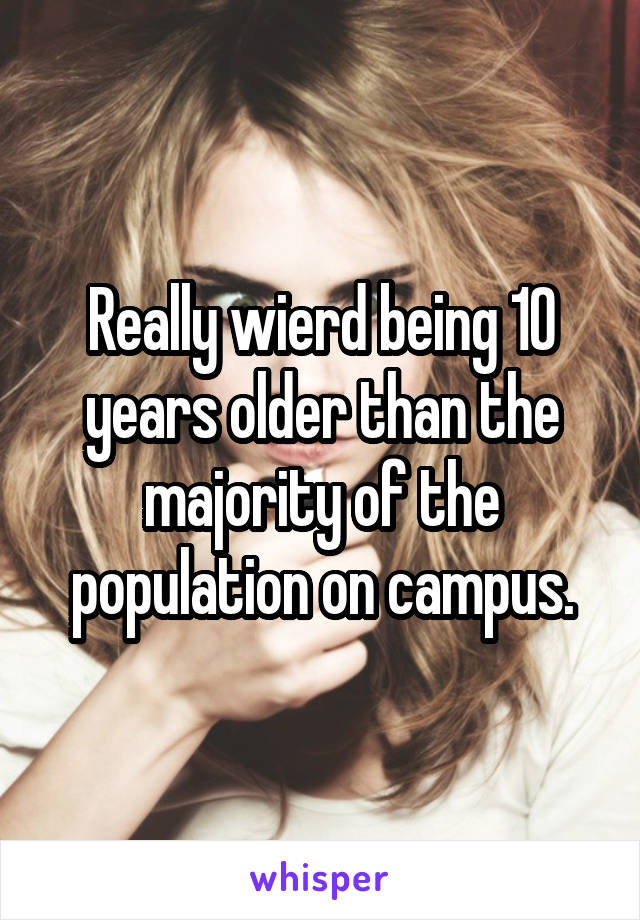 Really wierd being 10 years older than the majority of the population on campus.