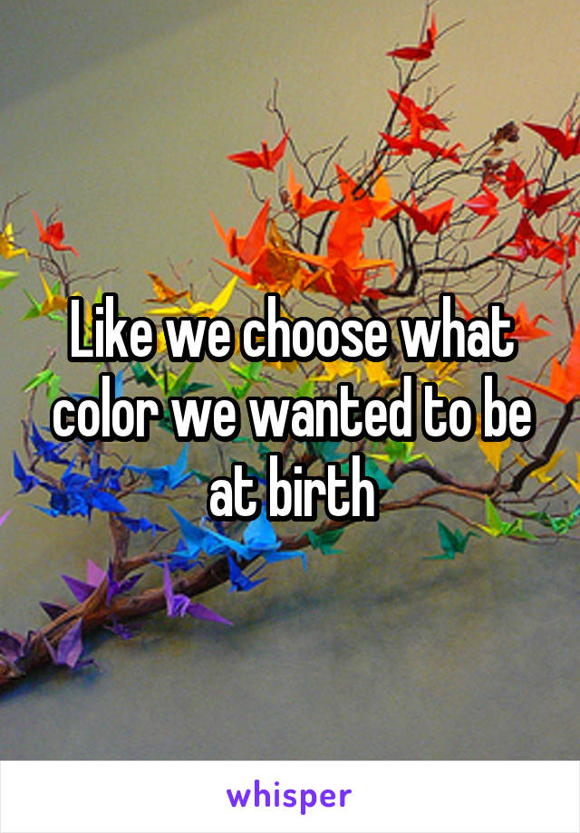 Like we choose what color we wanted to be at birth