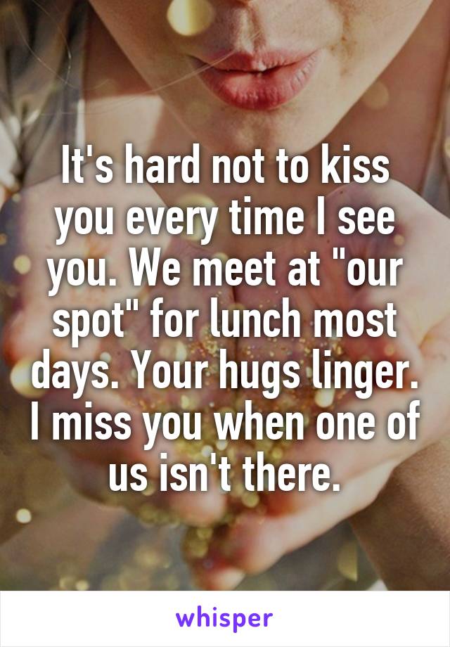 It's hard not to kiss you every time I see you. We meet at "our spot" for lunch most days. Your hugs linger. I miss you when one of us isn't there.