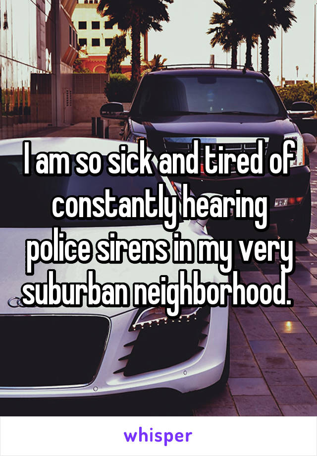 I am so sick and tired of constantly hearing police sirens in my very suburban neighborhood. 