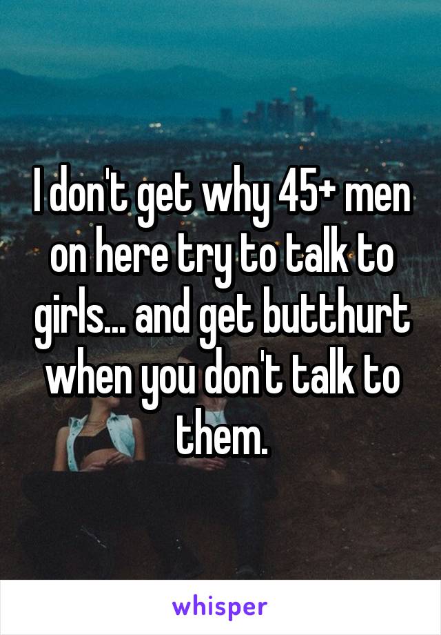 I don't get why 45+ men on here try to talk to girls... and get butthurt when you don't talk to them.