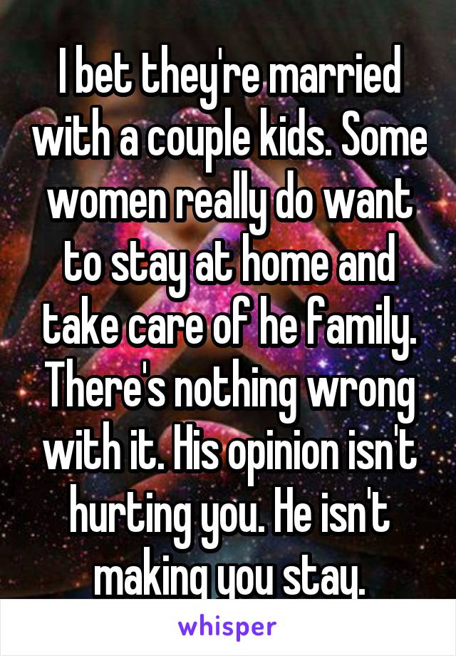 I bet they're married with a couple kids. Some women really do want to stay at home and take care of he family.
There's nothing wrong with it. His opinion isn't hurting you. He isn't making you stay.