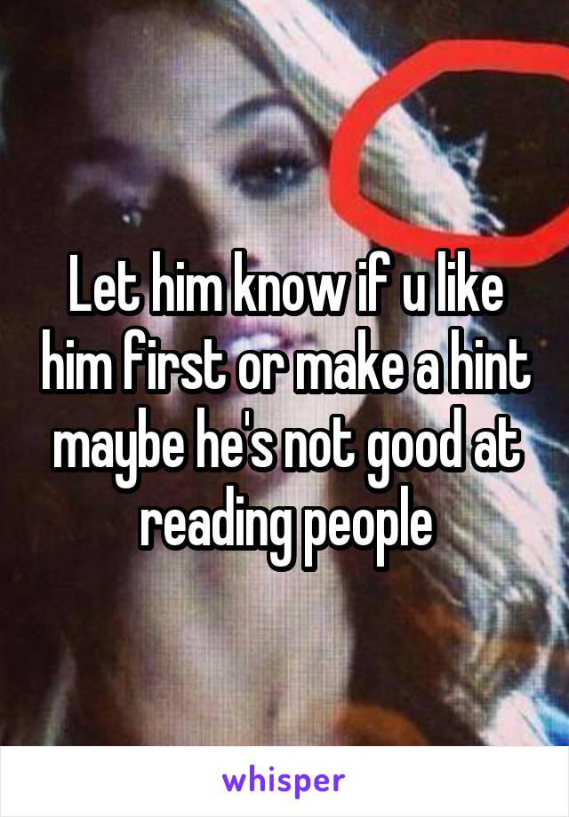 Let him know if u like him first or make a hint maybe he's not good at reading people