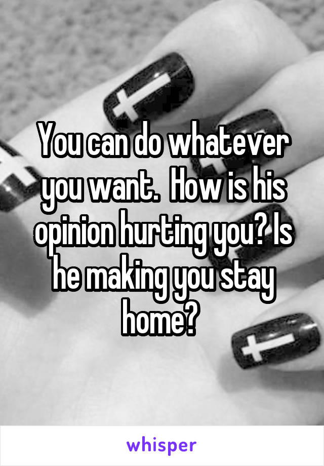 You can do whatever you want.  How is his opinion hurting you? Is he making you stay home? 