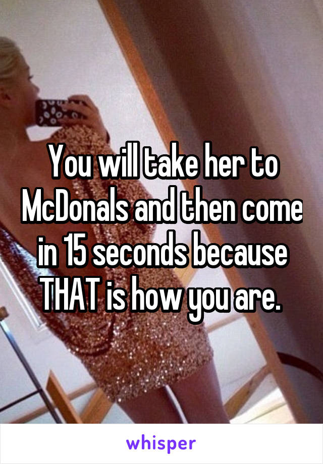 You will take her to McDonals and then come in 15 seconds because THAT is how you are. 