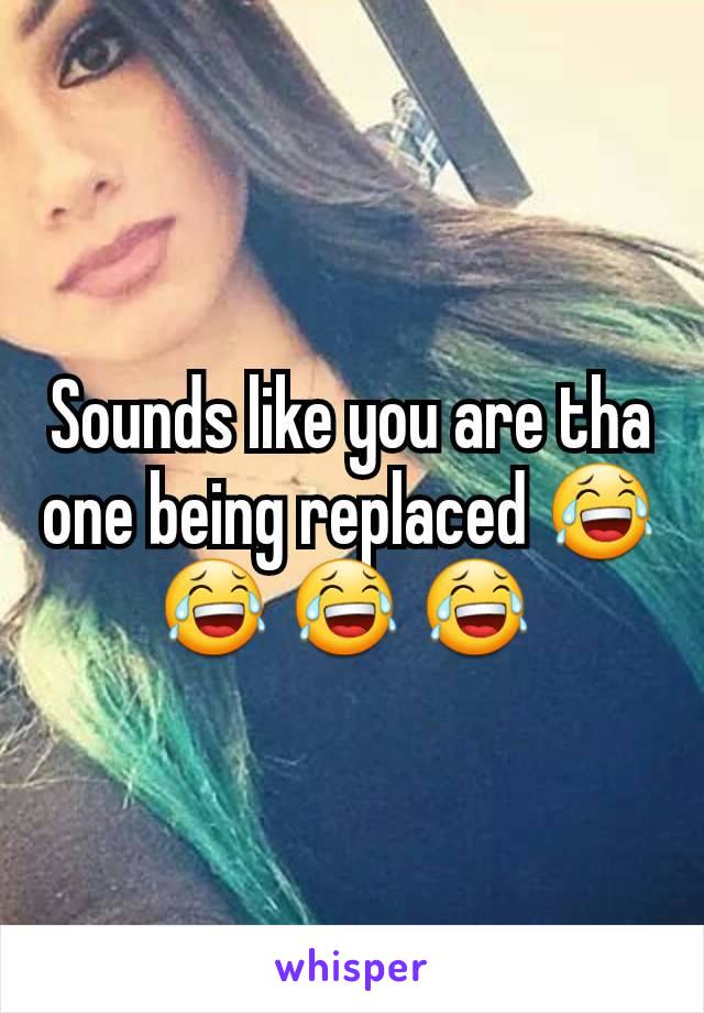 Sounds like you are tha one being replaced 😂 😂 😂 😂 