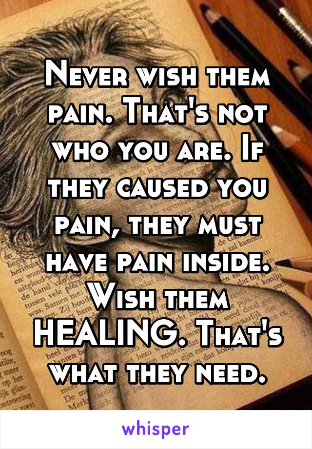 Never wish them pain. That's not who you are. If they caused you pain, they must have pain inside. Wish them HEALING. That's what they need.