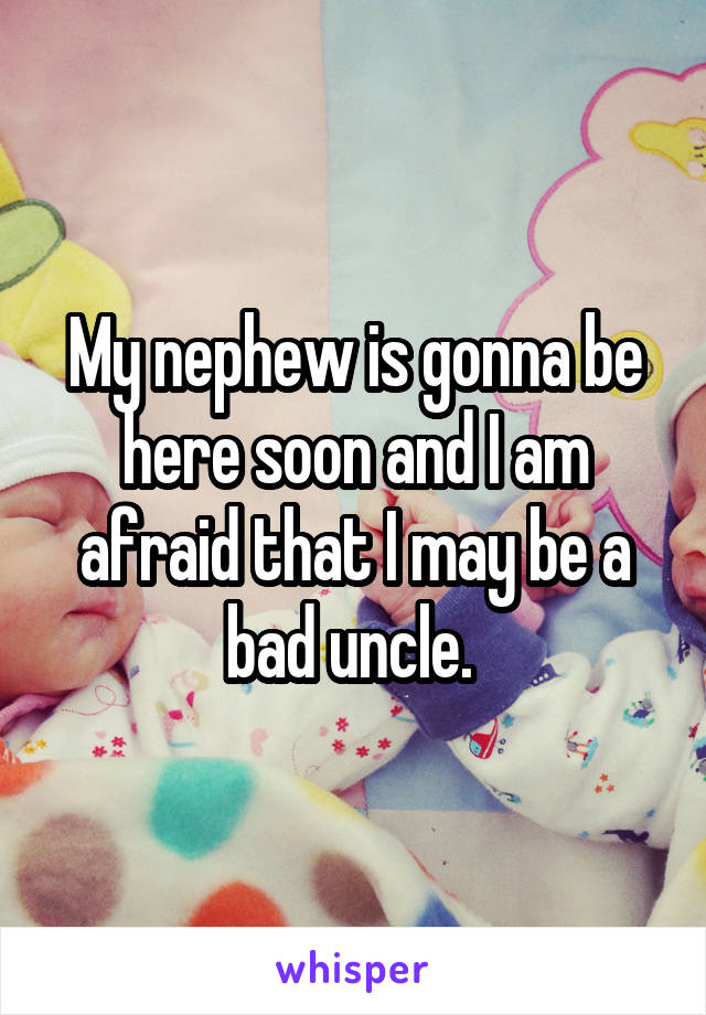 My nephew is gonna be here soon and I am afraid that I may be a bad uncle. 