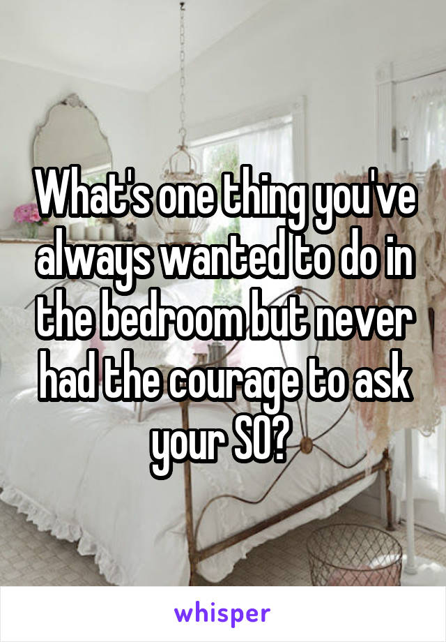 What's one thing you've always wanted to do in the bedroom but never had the courage to ask your SO? 