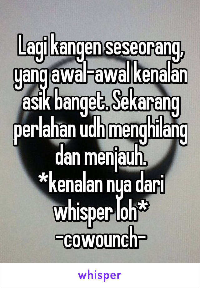 Lagi kangen seseorang, yang awal-awal kenalan asik banget. Sekarang perlahan udh menghilang dan menjauh.
*kenalan nya dari whisper loh*
-cowounch-