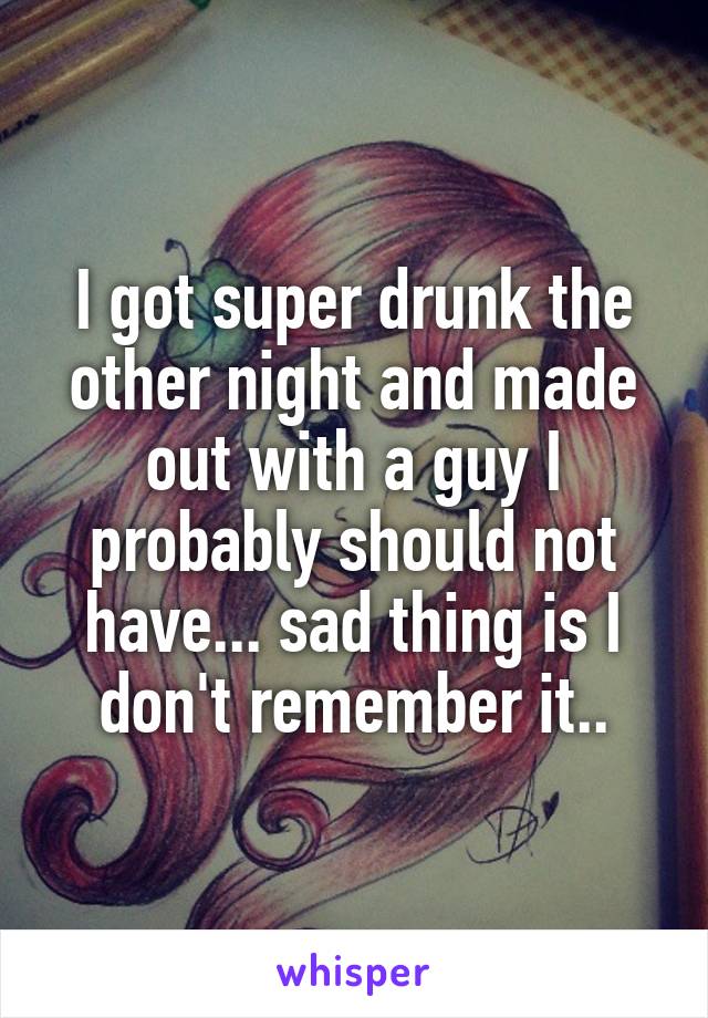 I got super drunk the other night and made out with a guy I probably should not have... sad thing is I don't remember it..