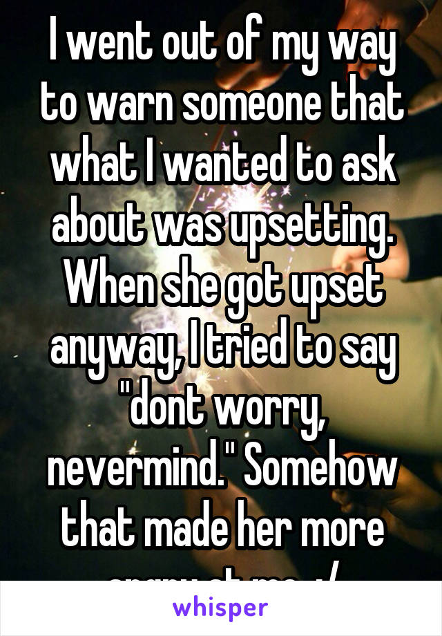 I went out of my way to warn someone that what I wanted to ask about was upsetting. When she got upset anyway, I tried to say "dont worry, nevermind." Somehow that made her more angry at me. :/