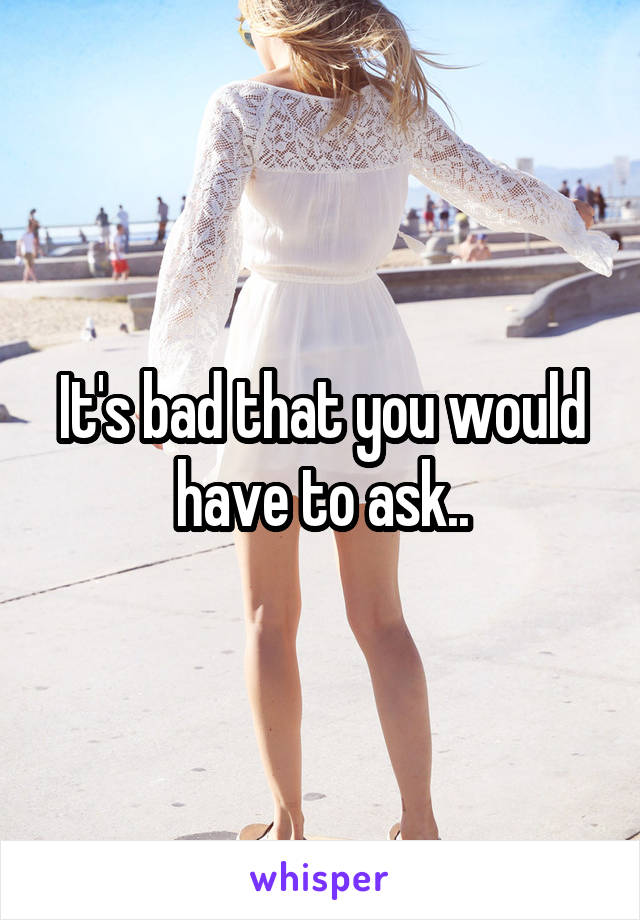 It's bad that you would have to ask..