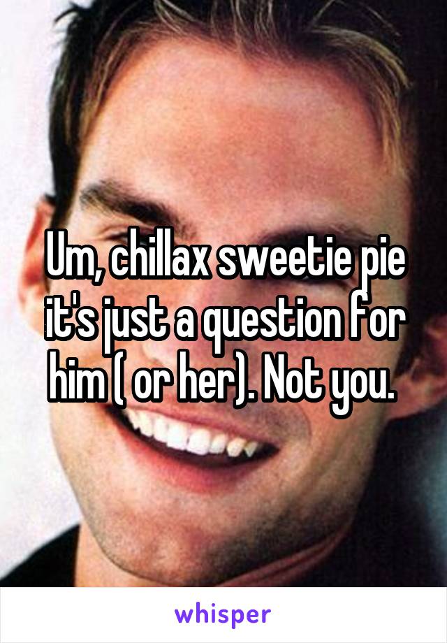 Um, chillax sweetie pie it's just a question for him ( or her). Not you. 