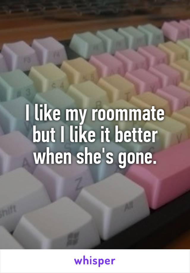 I like my roommate but I like it better when she's gone.