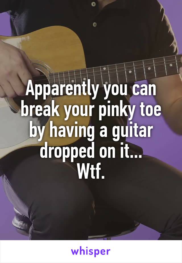 Apparently you can break your pinky toe by having a guitar dropped on it...
Wtf.