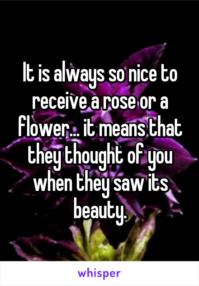 It is always so nice to receive a rose or a flower... it means that they thought of you when they saw its beauty.