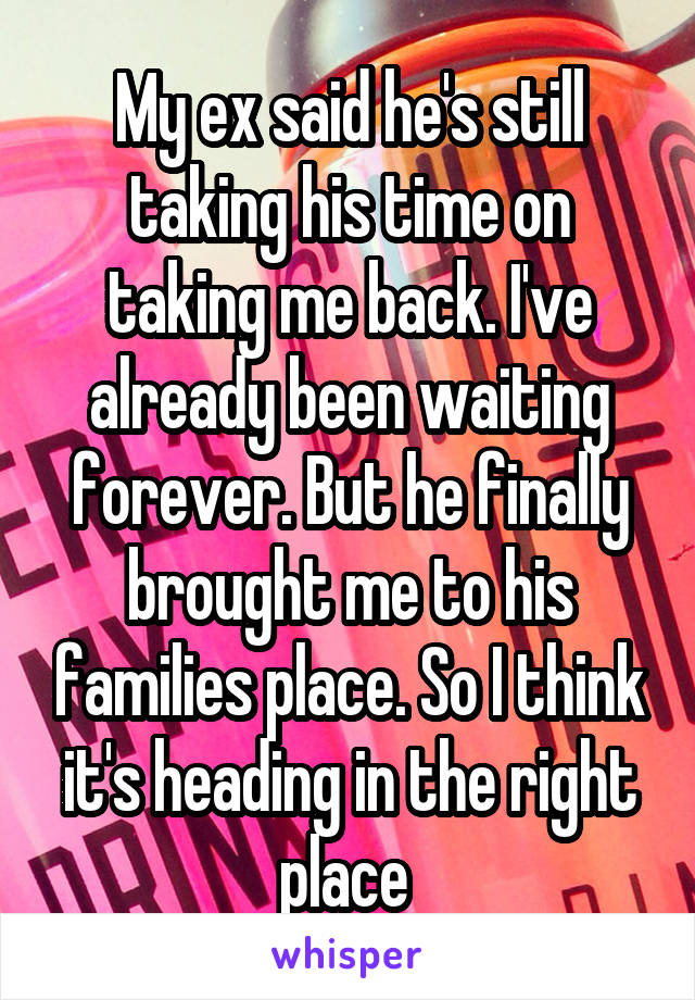 My ex said he's still taking his time on taking me back. I've already been waiting forever. But he finally brought me to his families place. So I think it's heading in the right place 