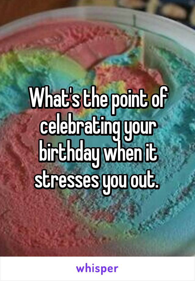 What's the point of celebrating your birthday when it stresses you out. 