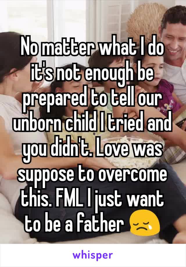 No matter what I do it's not enough be prepared to tell our unborn child I tried and you didn't. Love was suppose to overcome this. FML I just want to be a father 😢