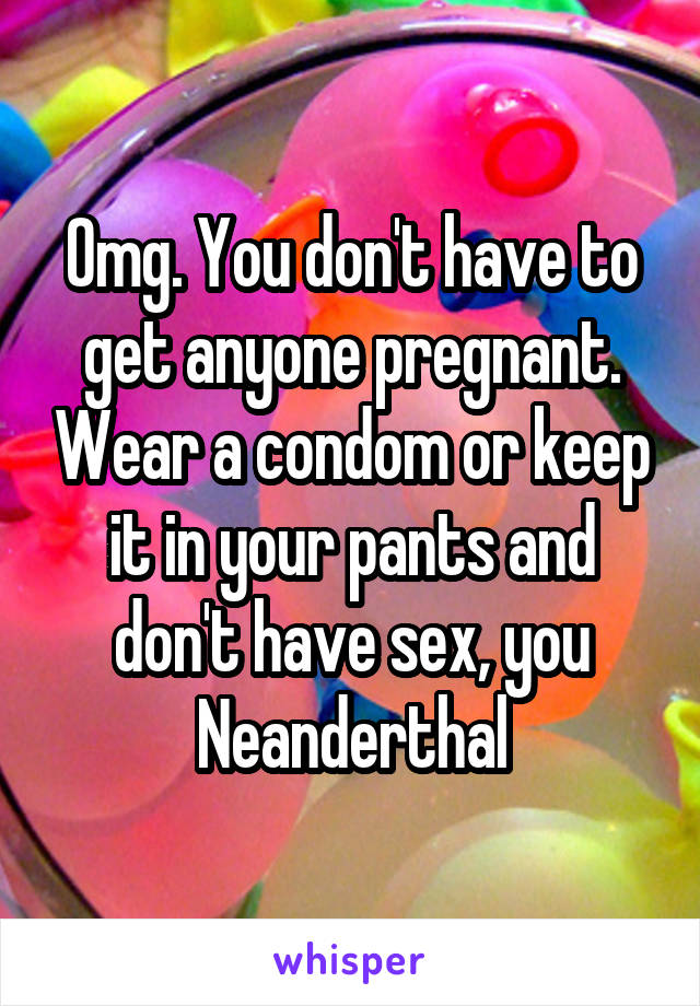 Omg. You don't have to get anyone pregnant. Wear a condom or keep it in your pants and don't have sex, you Neanderthal