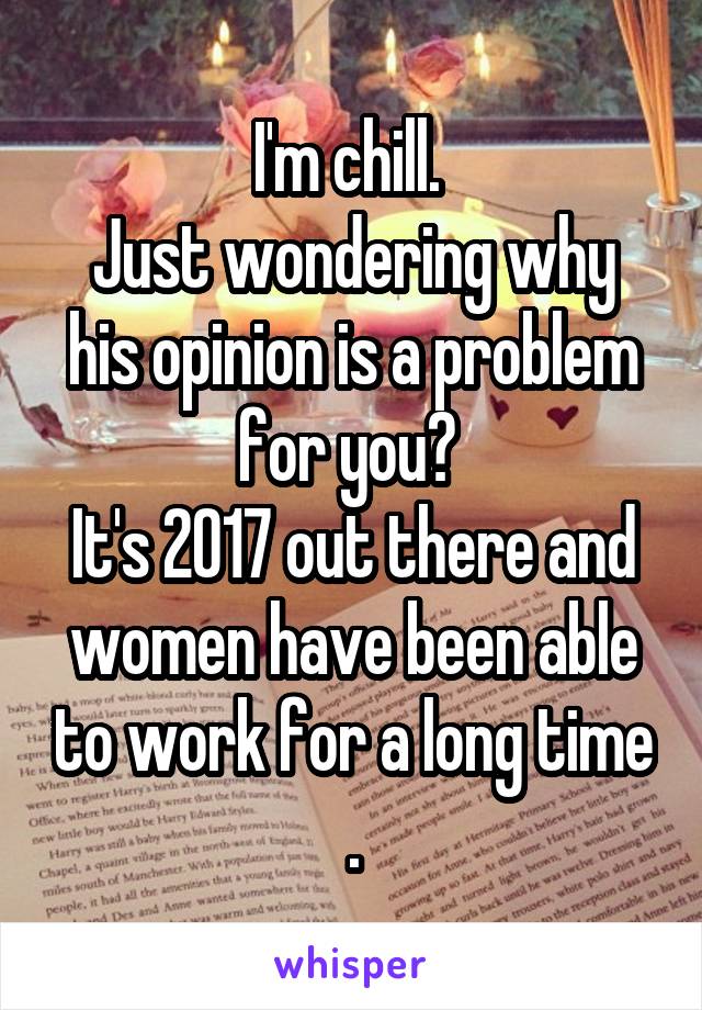 I'm chill. 
Just wondering why his opinion is a problem for you? 
It's 2017 out there and women have been able to work for a long time .