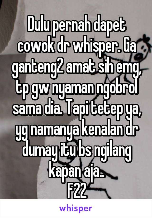 Dulu pernah dapet cowok dr whisper. Ga ganteng2 amat sih emg, tp gw nyaman ngobrol sama dia. Tapi tetep ya, yg namanya kenalan dr dumay itu bs ngilang kapan aja..
F22