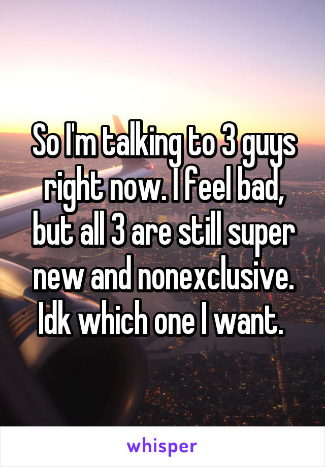 So I'm talking to 3 guys right now. I feel bad, but all 3 are still super new and nonexclusive. Idk which one I want. 