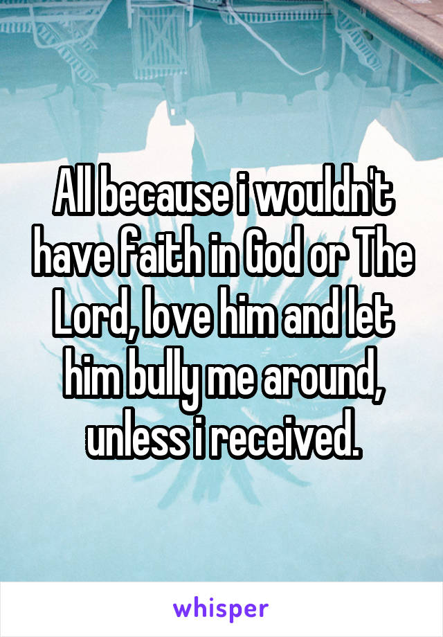 All because i wouldn't have faith in God or The Lord, love him and let him bully me around, unless i received.