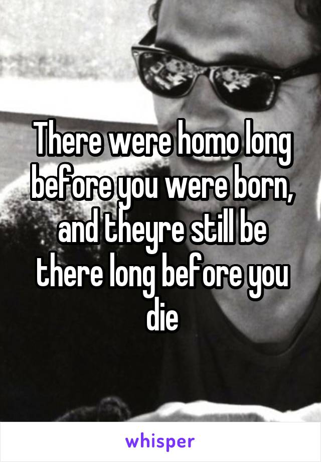 There were homo long before you were born, and theyre still be there long before you die