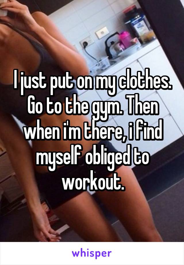 I just put on my clothes. Go to the gym. Then when i'm there, i find myself obliged to workout.