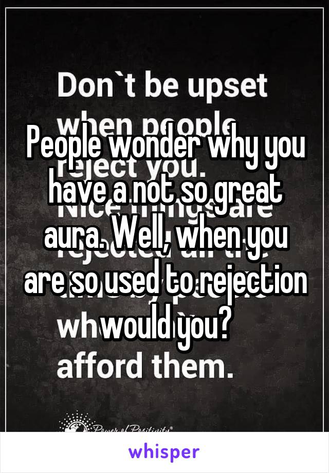 People wonder why you have a not so great aura. Well, when you are so used to rejection would you?