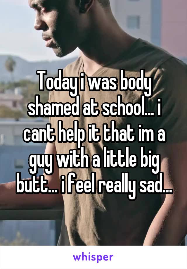 Today i was body shamed at school... i cant help it that im a guy with a little big butt... i feel really sad...