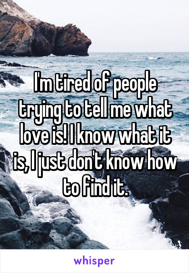 I'm tired of people trying to tell me what love is! I know what it is, I just don't know how to find it.