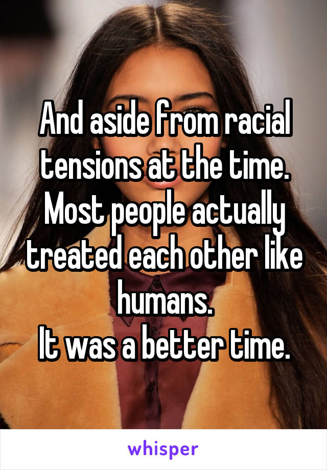 And aside from racial tensions at the time. Most people actually treated each other like humans.
It was a better time.