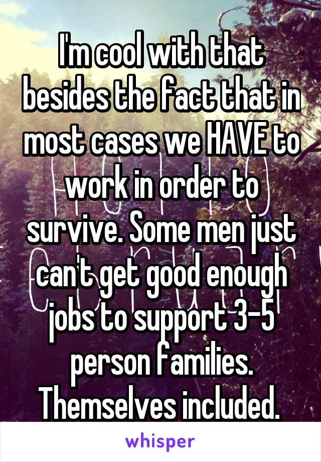 I'm cool with that besides the fact that in most cases we HAVE to work in order to survive. Some men just can't get good enough jobs to support 3-5 person families. Themselves included. 