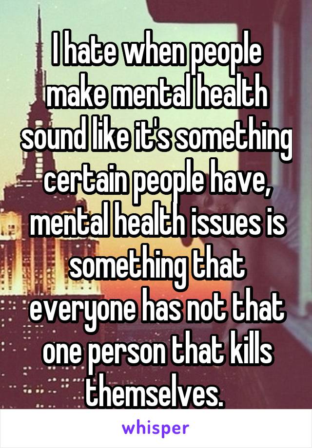 I hate when people make mental health sound like it's something certain people have, mental health issues is something that everyone has not that one person that kills themselves. 