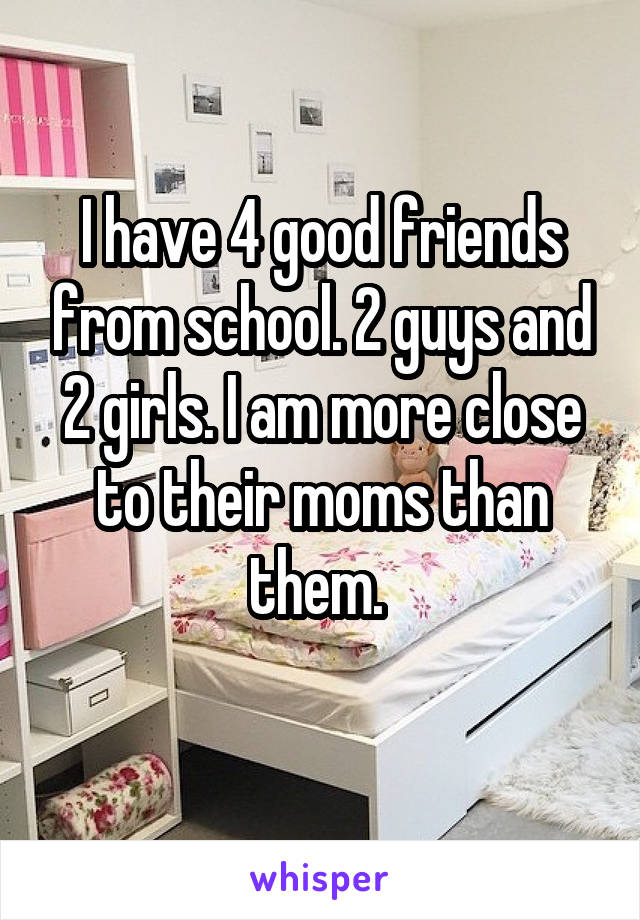 I have 4 good friends from school. 2 guys and 2 girls. I am more close to their moms than them. 
