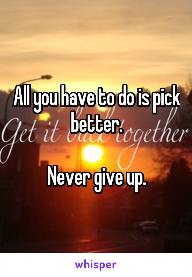 All you have to do is pick better.

Never give up.