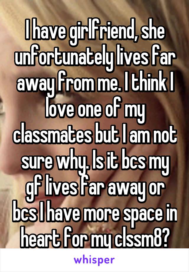 I have girlfriend, she unfortunately lives far away from me. I think I love one of my classmates but I am not sure why. Is it bcs my gf lives far away or bcs I have more space in heart for my clssm8?