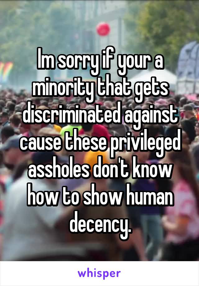 Im sorry if your a minority that gets discriminated against cause these privileged assholes don't know how to show human decency.