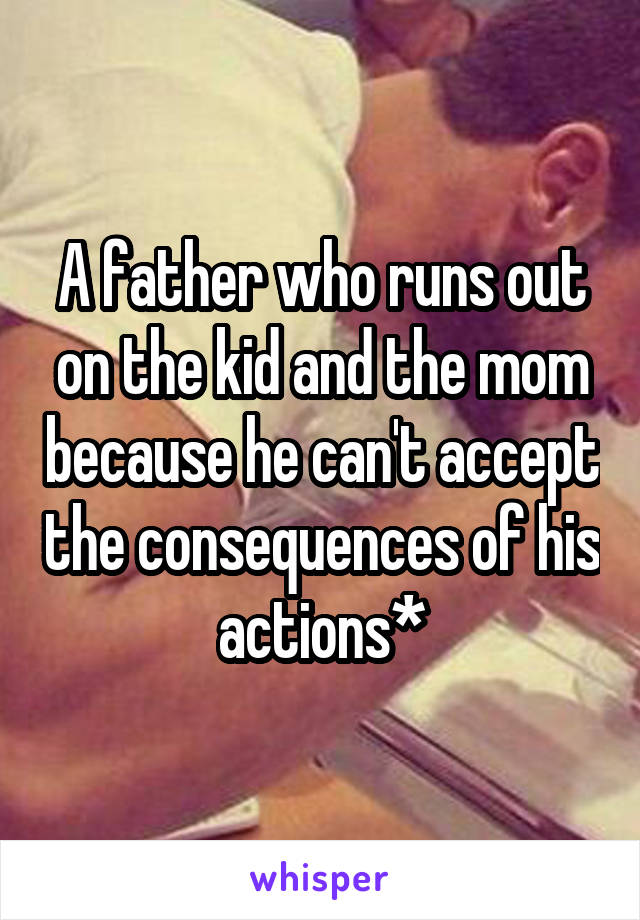 A father who runs out on the kid and the mom because he can't accept the consequences of his actions*