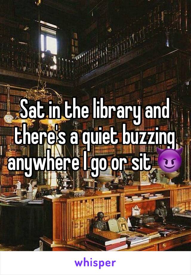 Sat in the library and there's a quiet buzzing anywhere I go or sit 😈