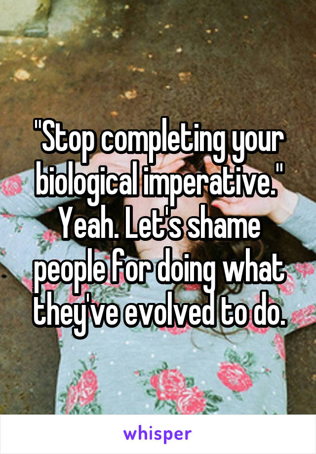 "Stop completing your biological imperative." Yeah. Let's shame people for doing what they've evolved to do.