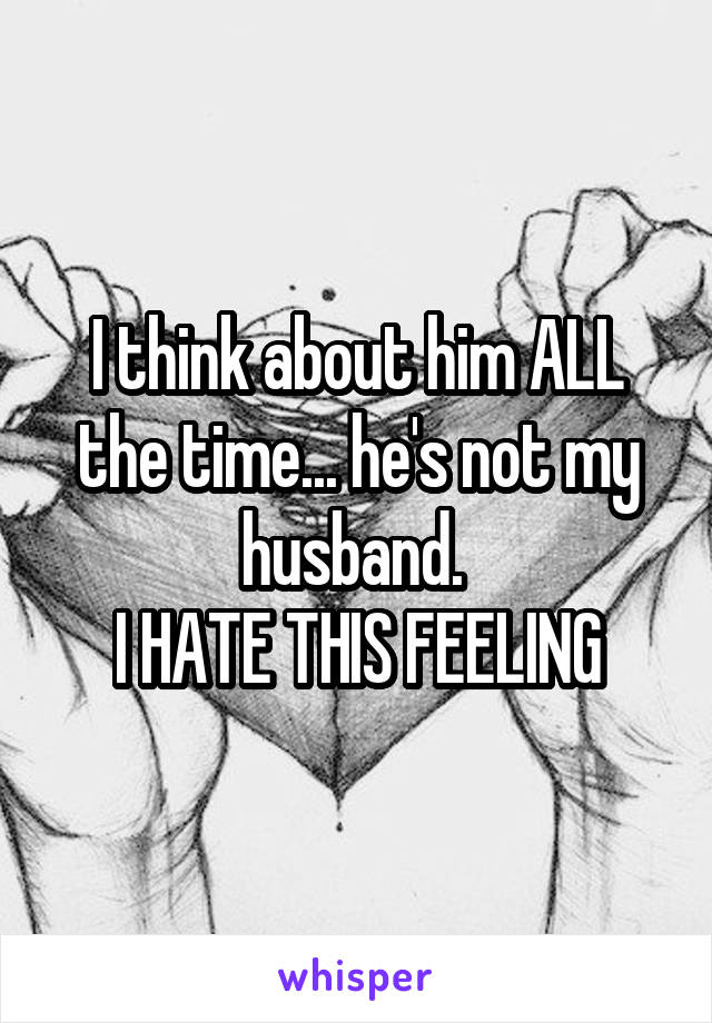 I think about him ALL the time... he's not my husband. 
I HATE THIS FEELING