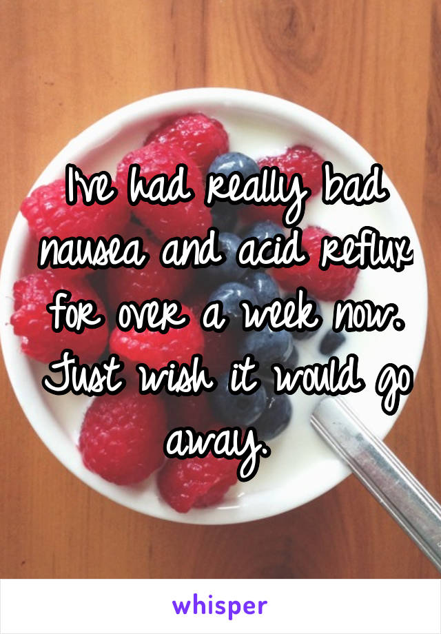 I've had really bad nausea and acid reflux for over a week now. Just wish it would go away. 