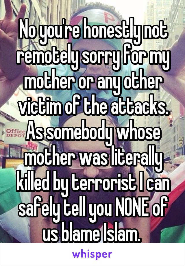 No you're honestly not remotely sorry for my mother or any other victim of the attacks. As somebody whose mother was literally killed by terrorist I can safely tell you NONE of us blame Islam. 