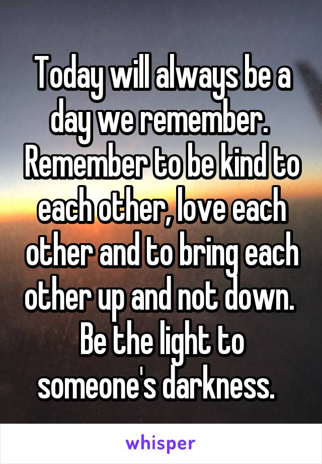 Today will always be a day we remember.  Remember to be kind to each other, love each other and to bring each other up and not down.  Be the light to someone's darkness.  