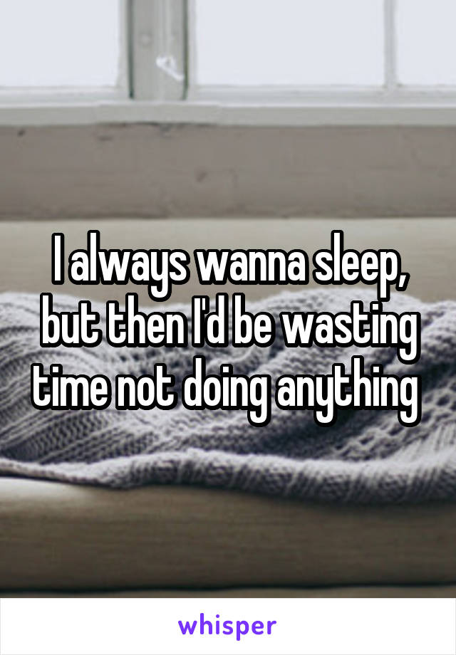 I always wanna sleep, but then I'd be wasting time not doing anything 